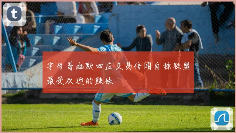 字母哥幽默回应交易传闻自称联盟最受欢迎的辣妹