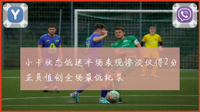 小卡状态低迷半场表现惨淡仅得2分正负值创全场最低纪录