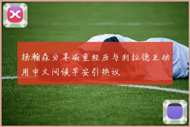 杨瀚森分享减重经历与利拉德互动用中文问候早安引热议