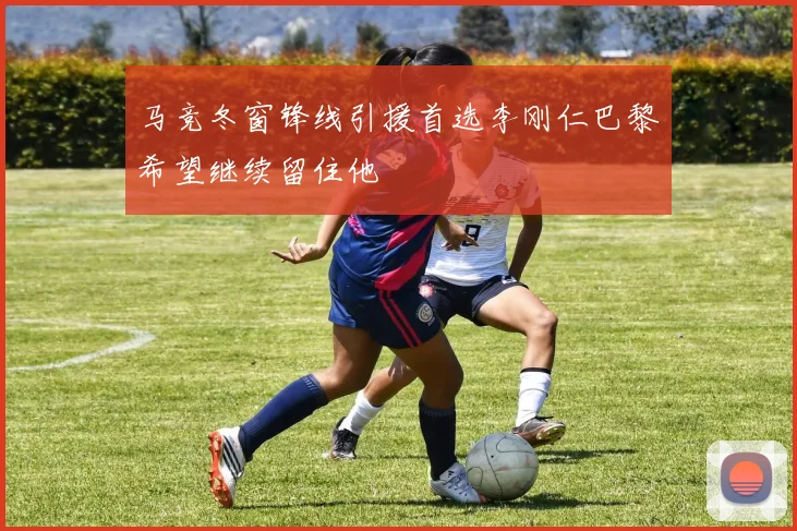 马竞冬窗锋线引援首选李刚仁巴黎希望继续留住他