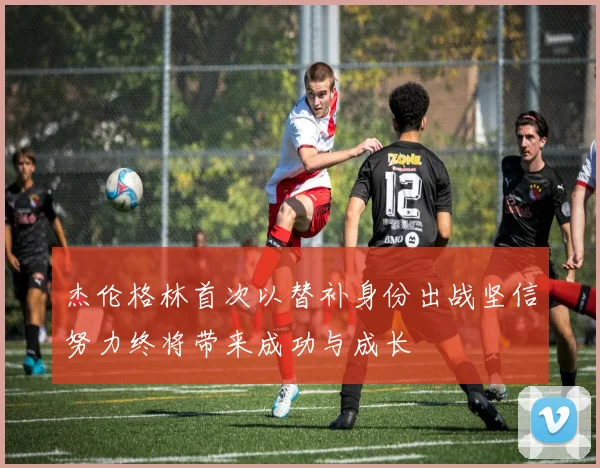 杰伦格林首次以替补身份出战坚信努力终将带来成功与成长