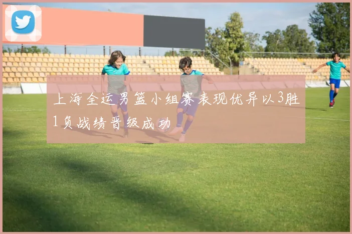 上海全运男篮小组赛表现优异以3胜1负战绩晋级成功