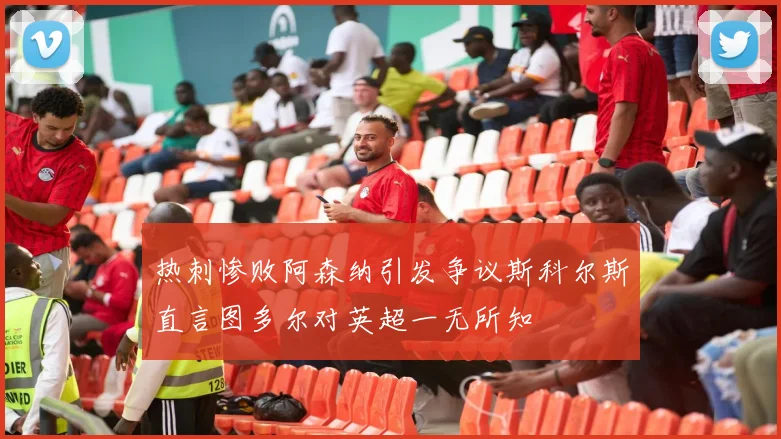 热刺惨败阿森纳引发争议斯科尔斯直言图多尔对英超一无所知