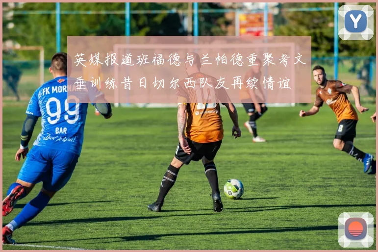 英媒报道班福德与兰帕德重聚考文垂训练昔日切尔西队友再续情谊
