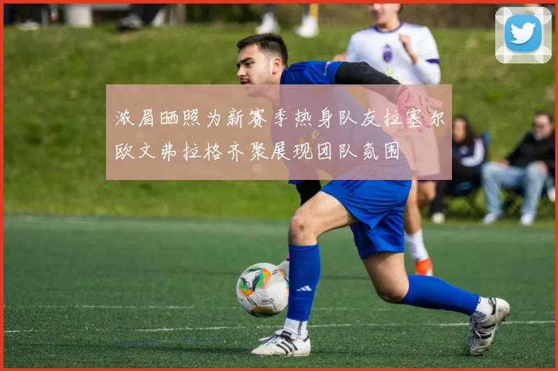 浓眉晒照为新赛季热身队友拉塞尔欧文弗拉格齐聚展现团队氛围