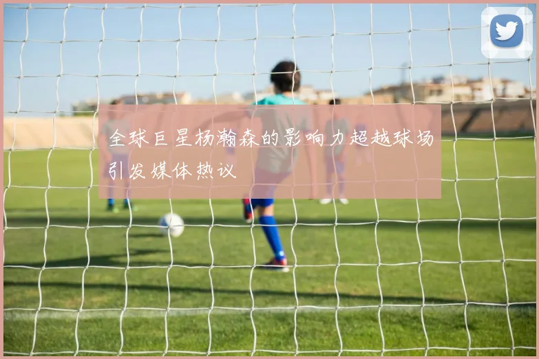 全球巨星杨瀚森的影响力超越球场引发媒体热议