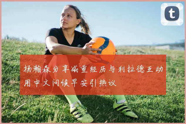 杨瀚森分享减重经历与利拉德互动用中文问候早安引热议