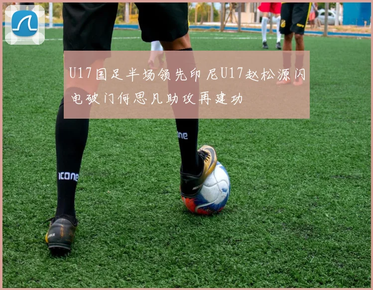 U17国足半场领先印尼U17赵松源闪电破门何思凡助攻再建功