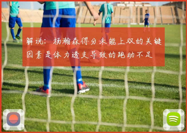解说：杨瀚森得分未能上双的关键因素是体力透支导致的跑动不足