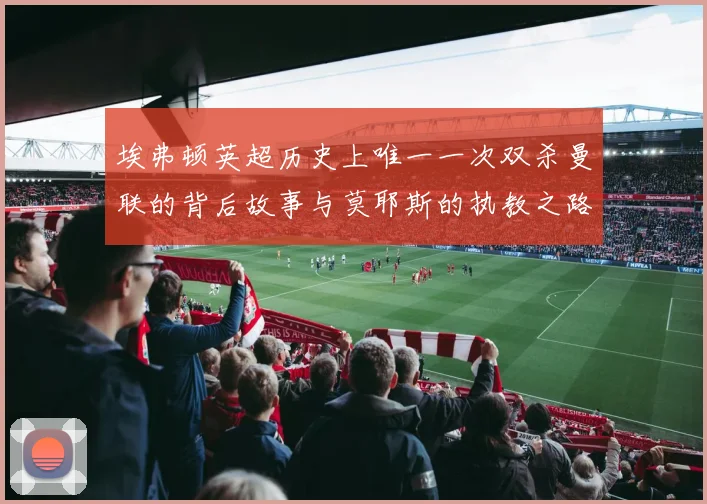 埃弗顿英超历史上唯一一次双杀曼联的背后故事与莫耶斯的执教之路